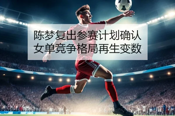陈梦复出参赛计划确认 女单竞争格局再生变数